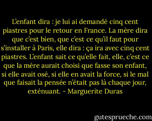 L’enfant dira : je lui ai demandé cinq cent piastres pour le retour en France. La mère dira que c’est bien, que c’est ce qu’il faut pour s’installer à Paris, elle dira : ça ira avec cinq cent piastres. L’enfant sait ce qu’elle fait, elle, c’est ce que la mère aurait choisi que fasse son enfant, si elle avait osé, si elle en avait la force, si le mal que faisait la pensée n’était pas là chaque jour, exténuant. - Marguerite Duras