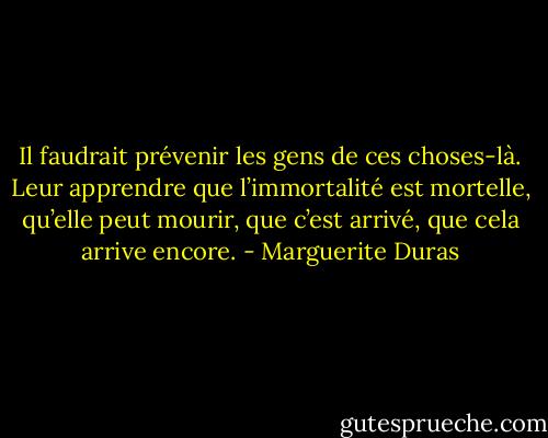 Il faudrait prévenir les gens de ces choses-là. Leur apprendre que l’immortalité est mortelle, qu’elle peut mourir, que c’est arrivé, que cela arrive encore. - Marguerite Duras