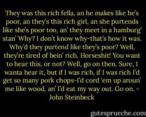 They was this rich fella, an he makes like he’s poor, an they’s this rich girl, an she purtends like she’s poor too, an’ they meet in a hamburg’ stan’<br />Why?<br />I don’t know why-that’s how it was.<br />Why’d they purtend like they’s poor?<br />Well, they’re tired of bein’ rich.<br />Horseshit!<br />You want to hear this, or not?<br />Well, go on then. Sure, I wanta hear it, but if I was rich, if I was rich I’d get so many pork chops-I’d cord ‘em up aroun’ me like wood, an’ I’d eat my way out. Go on. - John Steinbeck