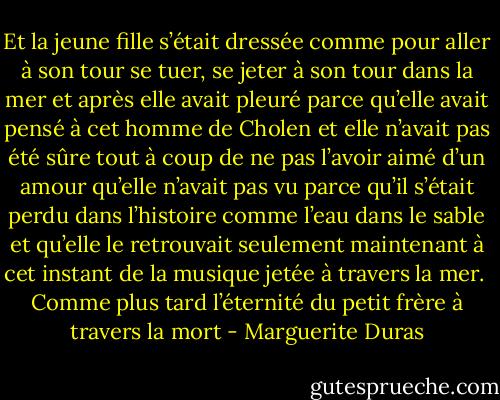 Et la jeune fille s’était dressée comme pour aller à son tour se tuer, se jeter à son tour dans la mer et après elle avait pleuré parce qu’elle avait pensé à cet homme de Cholen et elle n’avait pas été sûre tout à coup de ne pas l’avoir aimé d’un amour qu’elle n’avait pas vu parce qu’il s’était perdu dans l’histoire comme l’eau dans le sable et qu’elle le retrouvait seulement maintenant à cet instant de la musique jetée à travers la mer. <br />Comme plus tard l’éternité du petit frère à travers la mort - Marguerite Duras