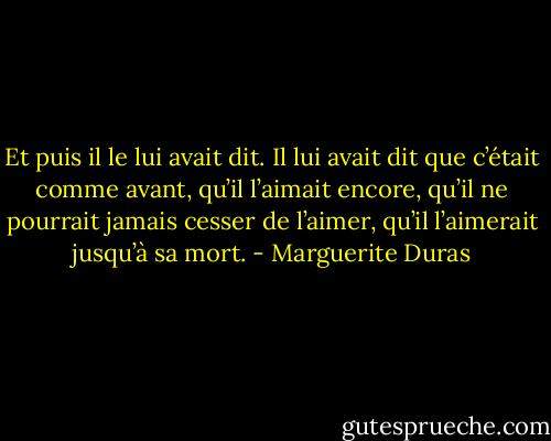 Et puis il le lui avait dit. Il lui avait dit que c’était comme avant, qu’il l’aimait encore, qu’il ne pourrait jamais cesser de l’aimer, qu’il l’aimerait jusqu’à sa mort. - Marguerite Duras