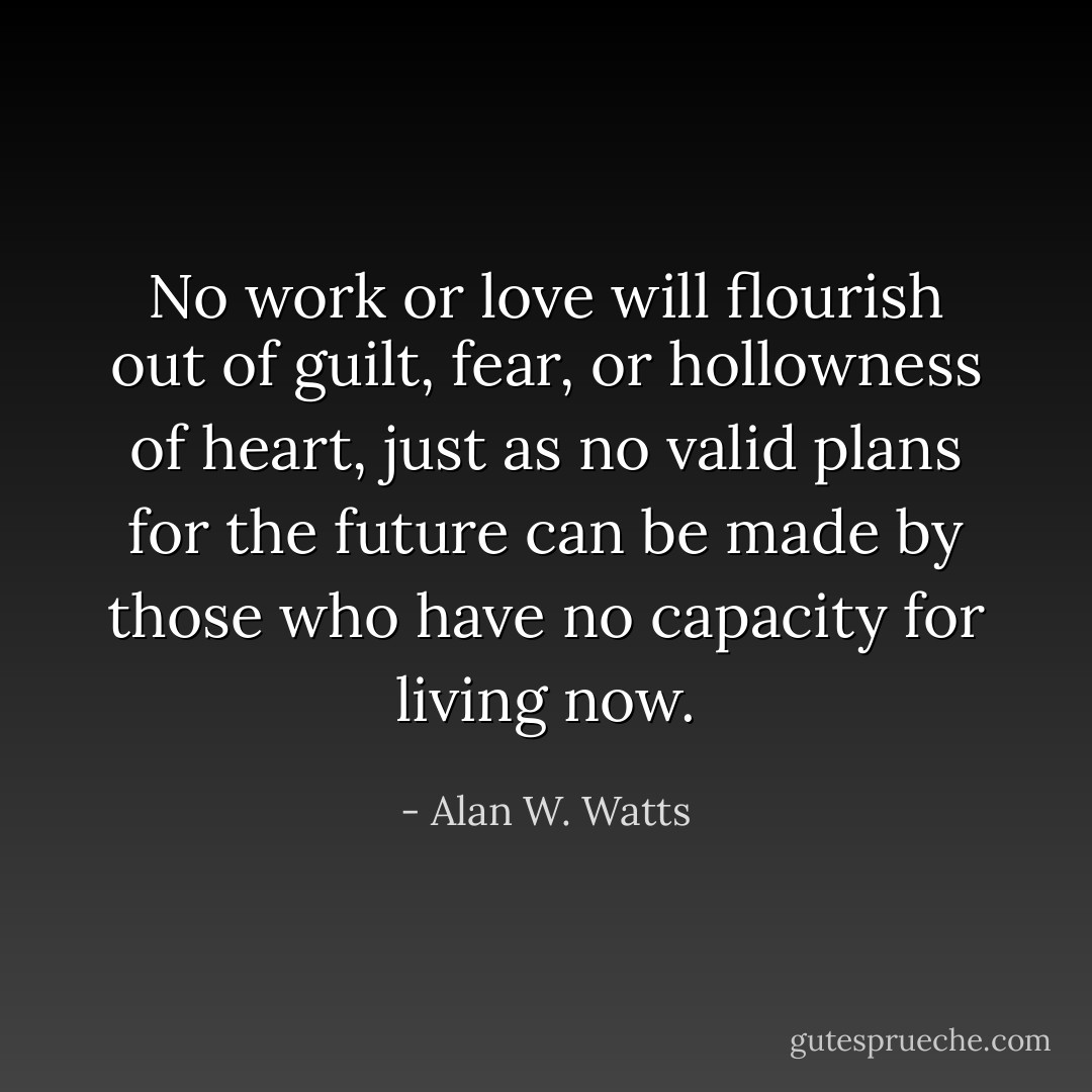 No work or love will flourish out of guilt, fear, or hollowness of heart, just as no valid plans for the future can be made by those who have no capacity for living now. - Alan W. Watts