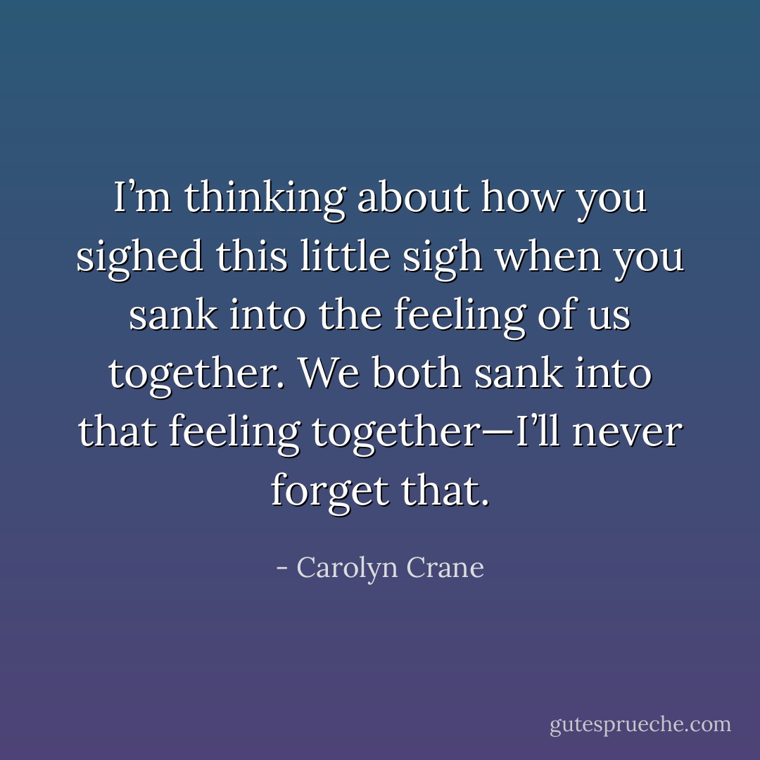 I’m thinking about how you sighed this little sigh when you sank into the feeling of us together. We both sank into that feeling together—I’ll never forget that. - Carolyn Crane
