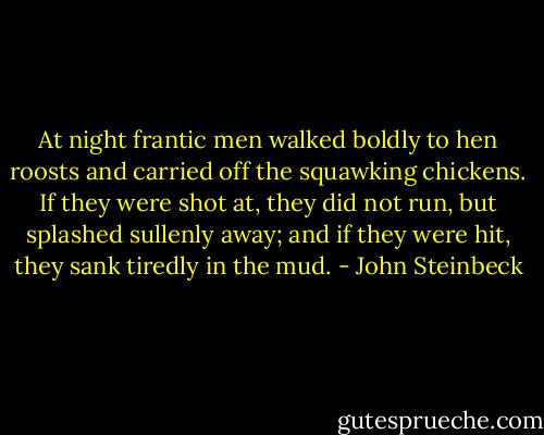 At night frantic men walked boldly to hen roosts and carried off the squawking chickens. If they were shot at, they did not run, but splashed sullenly away; and if they were hit, they sank tiredly in the mud. - John Steinbeck