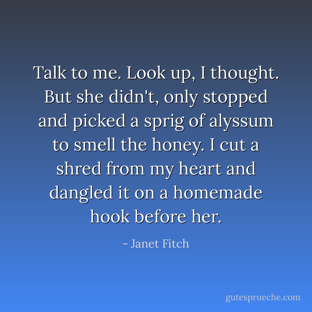 Talk to me. Look up, I thought. But she didn't, only stopped and picked a sprig of alyssum to smell the honey. I cut a shred from my heart and dangled it on a homemade hook before her. - Janet Fitch