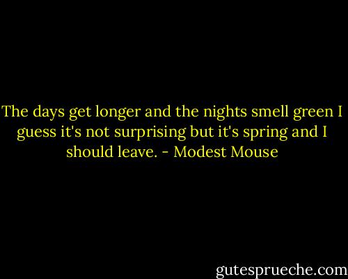 The days get longer and the nights smell green I guess it's not surprising but it's spring and I should leave. - Modest Mouse