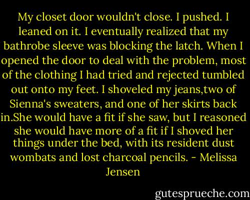My closet door wouldn't close. I pushed. I leaned on it. I eventually realized that my bathrobe sleeve was blocking the latch. When I opened the door to deal with the problem, most of the clothing I had tried and rejected tumbled out onto my feet. I shoveled my jeans,two of Sienna's sweaters, and one of her skirts back in.She would have a fit if she saw, but I reasoned she would have more of a fit if I shoved her things under the bed, with its resident dust wombats and lost charcoal pencils. - Melissa Jensen