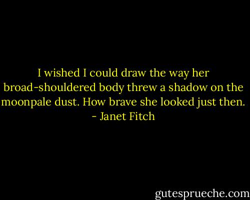 I wished I could draw the way her broad-shouldered body threw a shadow on the moonpale dust. How brave she looked just then. - Janet Fitch