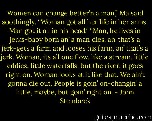 Women can change better’n a man,” Ma said soothingly. “Woman got all her life in her arms. Man got it all in his head.”<br />“Man, he lives in jerks-baby born an’ a man dies, an’ that’s a jerk-gets a farm and looses his farm, an’ that’s a jerk. Woman, its all one flow, like a stream, little eddies, little waterfalls, but the river, it goes right on. Woman looks at it like that. We ain’t gonna die out. People is goin’ on-changin’ a little, maybe, but goin’ right on. - John Steinbeck