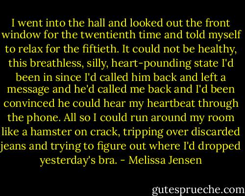 I went into the hall and looked out the front window for the twentienth time and told myself to relax for the fiftieth. It could not be healthy, this breathless, silly, heart-pounding state I'd been in since I'd called him back and left a message and he'd called me back and I'd been convinced he could hear my heartbeat through the phone. All so I could run around my room like a hamster on crack, tripping over discarded jeans and trying to figure out where I'd dropped yesterday's bra. - Melissa Jensen