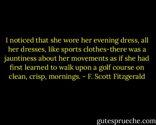 I noticed that she wore her evening dress, all her dresses, like sports clothes-there was a jauntiness about her movements as if she had first learned to walk upon a golf course on clean, crisp, mornings. - F. Scott Fitzgerald