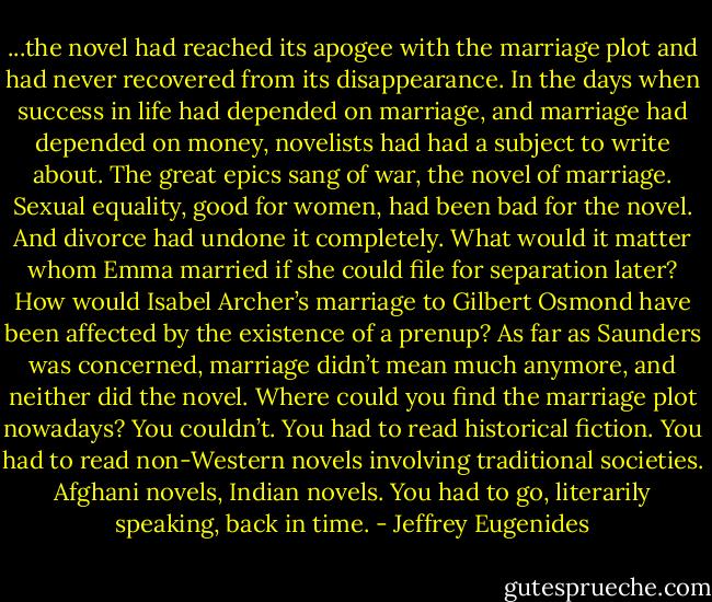 ...the novel had reached its apogee with the marriage plot and had never recovered from its disappearance. In the days when success in life had depended on marriage, and marriage had depended on money, novelists had had a subject to write about. The great epics sang of war, the novel of marriage. Sexual equality, good for women, had been bad for the novel. And divorce had undone it completely. What would it matter whom Emma married if she could file for separation later? How would Isabel Archer’s marriage to Gilbert Osmond have been affected by the existence of a prenup? As far as Saunders was concerned, marriage didn’t mean much anymore, and neither did the novel. Where could you find the marriage plot nowadays? You couldn’t. You had to read historical fiction. You had to read non-Western novels involving traditional societies. Afghani novels, Indian novels. You had to go, literarily speaking, back in time. - Jeffrey Eugenides