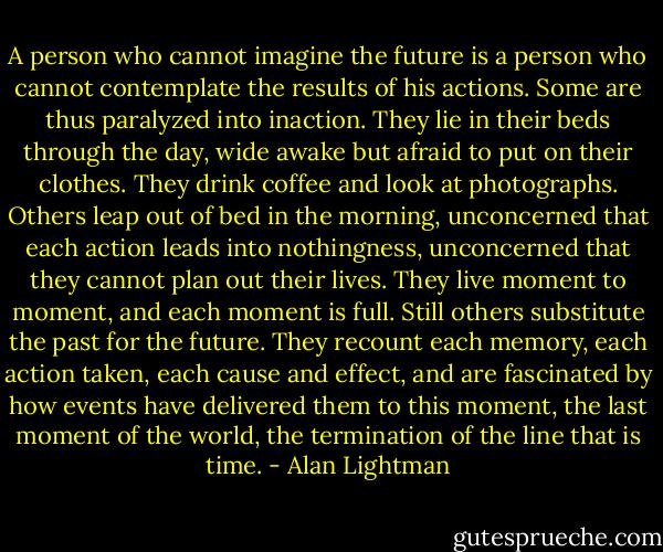 A person who cannot imagine the future is a person who cannot contemplate the results of his actions. Some are thus paralyzed into inaction. They lie in their beds through the day, wide awake but afraid to put on their clothes. They drink coffee and look at photographs. Others leap out of bed in the morning, unconcerned that each action leads into nothingness, unconcerned that they cannot plan out their lives. They live moment to moment, and each moment is full. Still others substitute the past for the future. They recount each memory, each action taken, each cause and effect, and are fascinated by how events have delivered them to this moment, the last moment of the world, the termination of the line that is time. - Alan Lightman