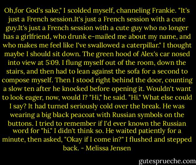 Oh,for God's sake," I scolded myself, channeling Frankie. "It's just a French session.It's just a French session with a cute guy.It's just a French session with a cute guy who no longer has a girlfriend, who drunk e-mailed me about my name, and who makes me feel like I've swallowed a caterpillar." I thought maybe I should sit down.<br />The green hood of Alex's car nosed into view at 5:09. I flung myself out of the room, down the stairs, and then had to lean against the sofa for a second to compose myself. Then I stood right behind the door, counting a slow ten after he knocked before opening it. Wouldn't want to look eager, now, would I?<br />"Hi," he said.<br />"Hi." What else could I say?<br />It had turned seriously cold over the break. He was wearing a big black peacoat with Russian symbols on the buttons. I tried to remember if I'd ever known the Russian word for "hi." I didn't think so. He waited patiently for a minute, then asked, "Okay if I come in?"<br />I flushed and stepped back. - Melissa Jensen