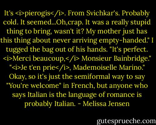 It's <i>pierogis</i>. From Svichkar's. Probably cold. It seemed...Oh,crap. It was a really stupid thing to bring, wasn't it? My mother just has this thing about never arriving empty-handed."<br />I tugged the bag out of his hands. "It's perfect. <i>Merci beaucoup,</i> Monsieur Bainbridge."<br />"<i>Je t'en prie</i>, Mademoiselle Marino."<br />Okay, so it's just the semiformal way to say "You're welcome" in French, but anyone who says Italian is the language of romance is probably Italian. - Melissa Jensen