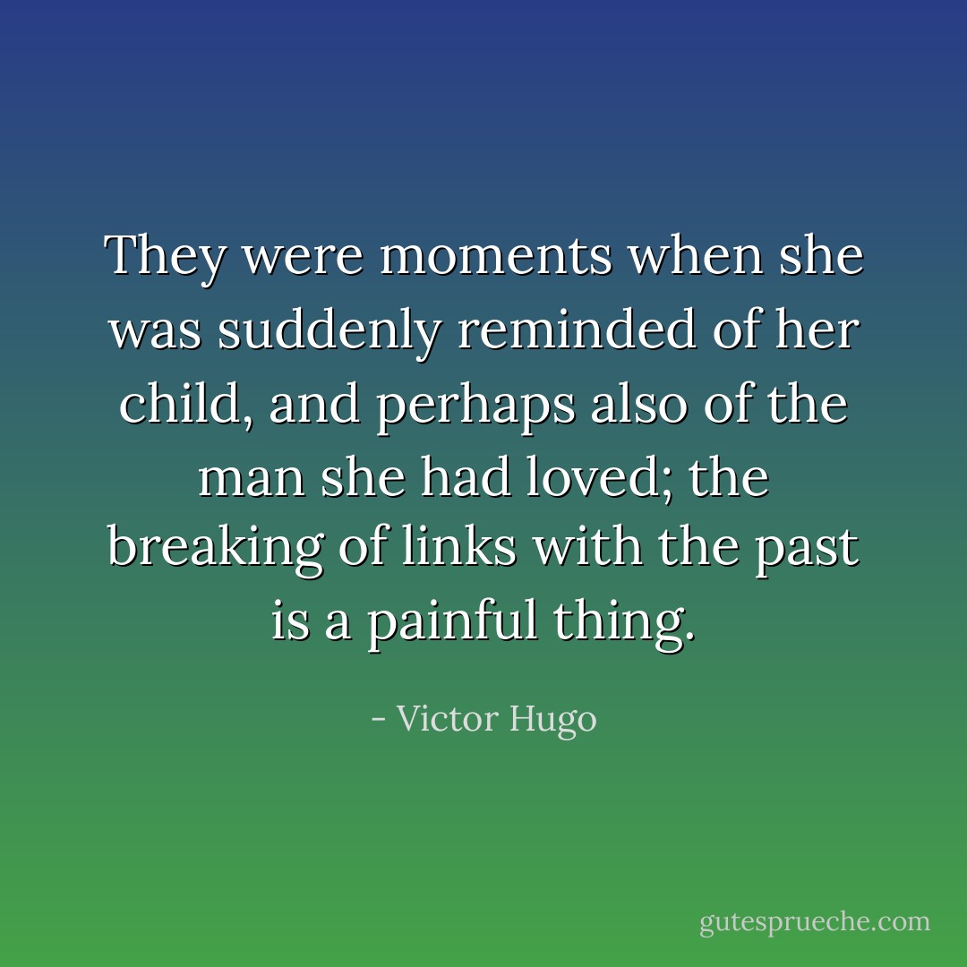 They were moments when she was suddenly reminded of her child, and perhaps also of the man she had loved; the breaking of links with the past is a painful thing. - Victor Hugo