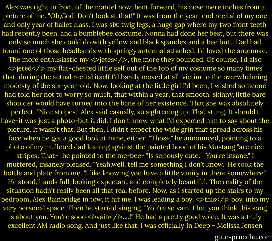 Alex was right in front of the mantel now, bent forward, his nose mere inches from a picture of me.<br />"Oh,God. Don't look at that!"<br />It was from the year-end recital of my one and only year of ballet class. I was six: twig legs, a huge gap where my two front teeth had recently been, and a bumblebee costume. Nonna had done her best, but there was only so much she could do with yellow and black spandex and a bee butt. Dad had found one of those headbands with springy antennai attached. I'd loved the antennae. The more enthusiastic my <i>jetes</i>, the more they bounced. Of course, I'd also <i>jeted</i> my flat-chested little self out of the top of my costume so many times that, during the actual recital itself,I'd barely moved at all, victim to the overwhelming modesty of the six-year-old. Now, looking at the little girl I'd been, I wished someone had told her not to worry so much, that within a year, that smooth, skinny, little bare shoulder would have turned into the bane of her existence. That she was absolutely perfect.<br />"Nice stripes," Alex said casually, straightening up.<br />That stung. It should't have-it was just a photo-but it did. I don't know what I'd expected him to say about the picture. It wasn't that. But then, I didn't expect the wide grin that spread across his face when he got a good look at mine, either.<br />"Those," he announced, pointing to a photo of my mulleted dad leaning against the painted hood of his Mustang "are nice stripes. That-" he pointed to the me-bee- "Is seriously cute."<br />"You're insane," I muttered, insanely pleased.<br />"Yeah,well, tell me something I don't know." He took the bottle and plate from me. "I like knowing you have a little vanity in there somewhere." He stood, hands full, looking expectant and completely beautiful.<br />The reality of the situation hadn't really been all that real before. Now, as I started up the stairs to my bedroom, Alex Bainbridge in tow, it hit me. I was leading a boy, <i>this</i> boy, into my very personal space.<br />Then he started singing.<br />"You're so vain, I bet you think this song is about you. You're sooo <i>vain</i>....!" He had a pretty good voice. It was a truly excellent AM radio song.<br />And just like that, I was officially In Deep - Melissa Jensen