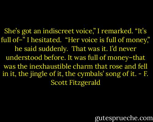 She’s got an indiscreet voice,” I remarked. “It’s full of–” I hesitated.<br /><br />“Her voice is full of money,” he said suddenly.<br /><br />That was it. I’d never understood before. It was full of money–that was the inexhaustible charm that rose and fell in it, the jingle of it, the cymbals’ song of it. - F. Scott Fitzgerald