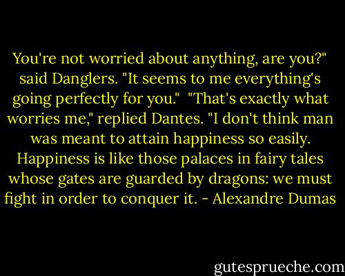You're not worried about anything, are you?" said Danglers. "It seems to me everything's going perfectly for you."<br /> "That's exactly what worries me," replied Dantes. "I don't think man was meant to attain happiness so easily. Happiness is like those palaces in fairy tales whose gates are guarded by dragons: we must fight in order to conquer it. - Alexandre Dumas