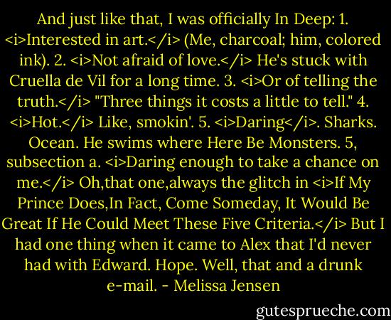 And just like that, I was officially In Deep:<br />1. <i>Interested in art.</i> (Me, charcoal; him, colored ink).<br />2. <i>Not afraid of love.</i> He's stuck with Cruella de Vil for a long time.<br />3. <i>Or of telling the truth.</i> "Three things it costs a little to tell."<br />4. <i>Hot.</i> Like, smokin'.<br />5. <i>Daring</i>. Sharks. Ocean. He swims where Here Be Monsters.<br />5, subsection a. <i>Daring enough to take a chance on me.</i><br />Oh,that one,always the glitch in <i>If My Prince Does,In Fact, Come Someday, It Would Be Great If He Could Meet These Five Criteria.</i> But I had one thing when it came to Alex that I'd never had with Edward. Hope. Well, that and a drunk e-mail. - Melissa Jensen