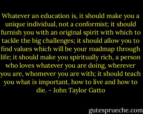 Whatever an education is, it should make you a unique individual, not a conformist; it should furnish you with an original spirit with which to tackle the big challenges; it should allow you to find values which will be your roadmap through life; it should make you spiritually rich, a person who loves whatever you are doing, wherever you are, whomever you are with; it should teach you what is important, how to live and how to die. - John Taylor Gatto