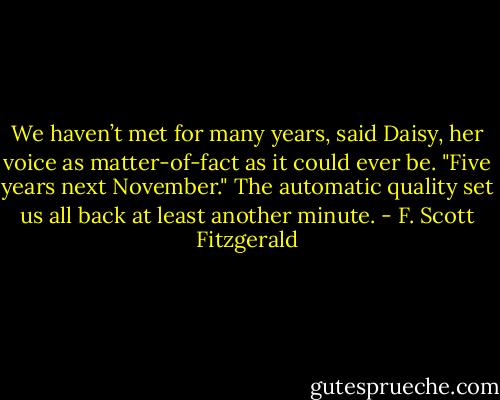 We haven’t met for many years, said Daisy, her voice as matter-of-fact as it could ever be.<br />"Five years next November."<br />The automatic quality set us all back at least another minute. - F. Scott Fitzgerald