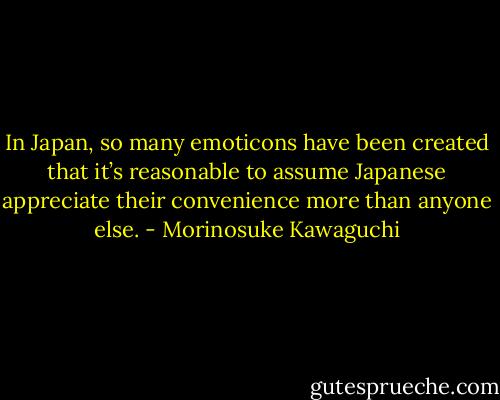 In Japan, so many emoticons have been created that it’s reasonable to assume Japanese appreciate their convenience more than anyone else. - Morinosuke Kawaguchi