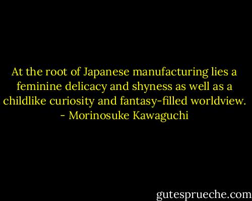 At the root of Japanese manufacturing lies a feminine delicacy and shyness as well as a childlike curiosity and fantasy-filled worldview. - Morinosuke Kawaguchi