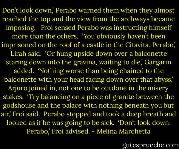 Don’t look down,’ Perabo warned them when they almost reached the top and the view from the archways became imposing. <br /><br />Froi sensed Perabo was instructing himself more than the others.<br /><br />‘You obviously haven’t been imprisoned on the roof of a castle in the Citavita, Perabo,’ Lirah said.<br /><br />‘Or hung upside down over a balconette staring down into the gravina, waiting to die,’ Gargarin added.<br /><br />‘Nothing worse than being chained to the balconette with your head facing down over that abyss,’ Arjuro joined in, not one to be outdone in the misery stakes.<br /><br />‘Try balancing on a piece of granite between the godshouse and the palace with nothing beneath you but air,’ Froi said.<br /><br />Perabo stopped and took a deep breath and looked as if he was going to be sick.<br /><br />‘Don’t look down, Perabo,’ Froi advised. - Melina Marchetta