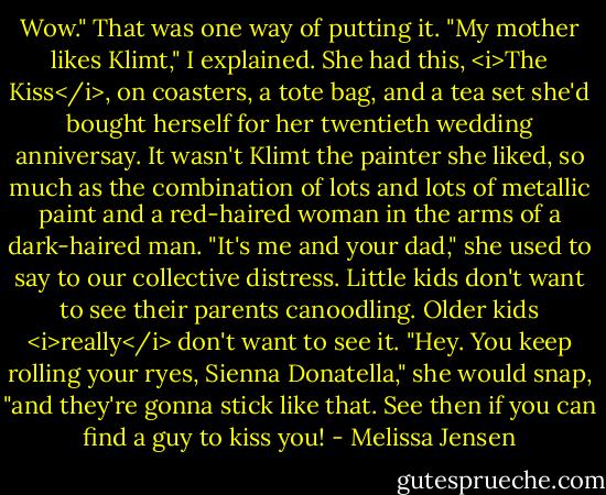 Wow."<br />That was one way of putting it.<br />"My mother likes Klimt," I explained. She had this, <i>The Kiss</i>, on coasters, a tote bag, and a tea set she'd bought herself for her twentieth wedding anniversay.<br />It wasn't Klimt the painter she liked, so much as the combination of lots and lots of metallic paint and a red-haired woman in the arms of a dark-haired man. "It's me and your dad," she used to say to our collective distress. Little kids don't want to see their parents canoodling. Older kids <i>really</i> don't want to see it. "Hey. You keep rolling your ryes, Sienna Donatella," she would snap, "and they're gonna stick like that. See then if you can find a guy to kiss you! - Melissa Jensen