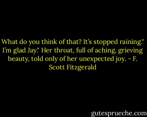 What do you think of that? It’s stopped raining."<br />I’m glad Jay." Her throat, full of aching, grieving beauty, told only of her unexpected joy. - F. Scott Fitzgerald