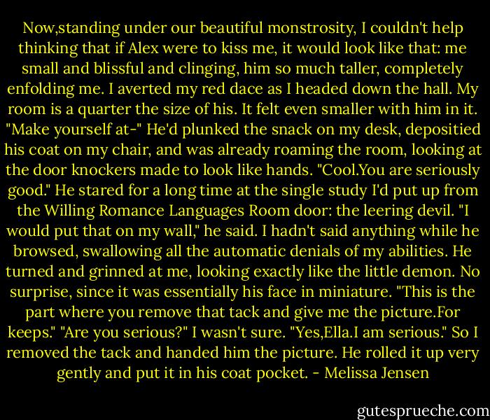 Now,standing under our beautiful monstrosity, I couldn't help thinking that if Alex were to kiss me, it would look like that: me small and blissful and clinging, him so much taller, completely enfolding me.<br />I averted my red dace as I headed down the hall.<br />My room is a quarter the size of his. It felt even smaller with him in it. "Make yourself at-"<br />He'd plunked the snack on my desk, depositied his coat on my chair, and was already roaming the room, looking at the door knockers made to look like hands. "Cool.You are seriously good." He stared for a long time at the single study I'd put up from the Willing Romance Languages Room door: the leering devil. "I would put that on my wall," he said.<br />I hadn't said anything while he browsed, swallowing all the automatic denials of my abilities.<br />He turned and grinned at me, looking exactly like the little demon. No surprise, since it was essentially his face in miniature. "This is the part where you remove that tack and give me the picture.For keeps."<br />"Are you serious?" I wasn't sure.<br />"Yes,Ella.I am serious."<br />So I removed the tack and handed him the picture. He rolled it up very gently and put it in his coat pocket. - Melissa Jensen