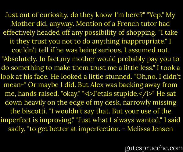 Just out of curiosity, do they know I'm here?"<br />"Yep." My Mother did, anyway. Mention of a French tutor had effectively headed off any possibility of shopping.<br />"I take it they trust you not to do anything inappropriate."<br />I couldn't tell if he was being serious. I assumed not. "Absolutely. In fact,my mother would probably pay you to do something to make them trust me a little less." I took a look at his face. He looked a little stunned. "Oh,no. I didn't mean-"<br />Or maybe I did. But Alex was backing away from me, hands raised. "okay."<br />"<i>J'etais stupide.</i>"<br />He sat down heavily on the edge of my desk, narrowly missing the biscotti. "I wouldn't say that. But your use of the imperfect is improving."<br />"Just what I always wanted," I said sadly, "to get better at imperfection. - Melissa Jensen