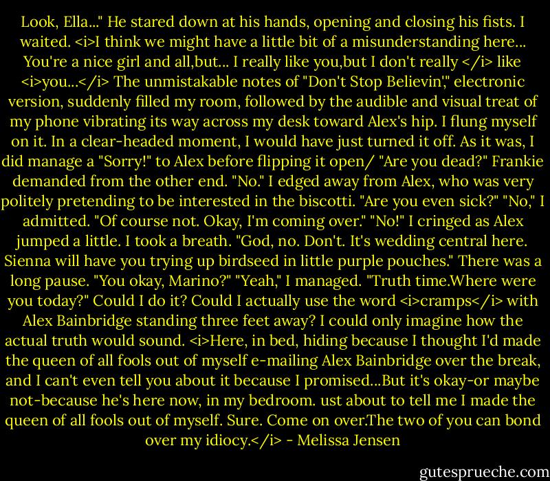 Look, Ella..." He stared down at his hands, opening and closing his fists. I waited.<br /><i>I think we might have a little bit of a misunderstanding here...<br />You're a nice girl and all,but...<br />I really like you,but I don't really </i> like <i>you...</i><br />The unmistakable notes of "Don't Stop Believin'," electronic version, suddenly filled my room, followed by the audible and visual treat of my phone vibrating its way across my desk toward Alex's hip. I flung myself on it. In a clear-headed moment, I would have just turned it off. As it was, I did manage a "Sorry!" to Alex before flipping it open/<br />"Are you dead?" Frankie demanded from the other end.<br />"No." I edged away from Alex, who was very politely pretending to be interested in the biscotti.<br />"Are you even sick?"<br />"No," I admitted.<br />"Of course not. Okay, I'm coming over."<br />"No!" I cringed as Alex jumped a little. I took a breath. "God, no. Don't. It's wedding central here. Sienna will have you trying up birdseed in little purple pouches."<br />There was a long pause. "You okay, Marino?"<br />"Yeah," I managed.<br />"Truth time.Where were you today?"<br />Could I do it? Could I actually use the word <i>cramps</i> with Alex Bainbridge standing three feet away? I could only imagine how the actual truth would sound. <i>Here, in bed, hiding because I thought I'd made the queen of all fools out of myself e-mailing Alex Bainbridge over the break, and I can't even tell you about it because I promised...But it's okay-or maybe not-because he's here now, in my bedroom. ust about to tell me I made the queen of all fools out of myself. Sure. Come on over.The two of you can bond over my idiocy.</i> - Melissa Jensen