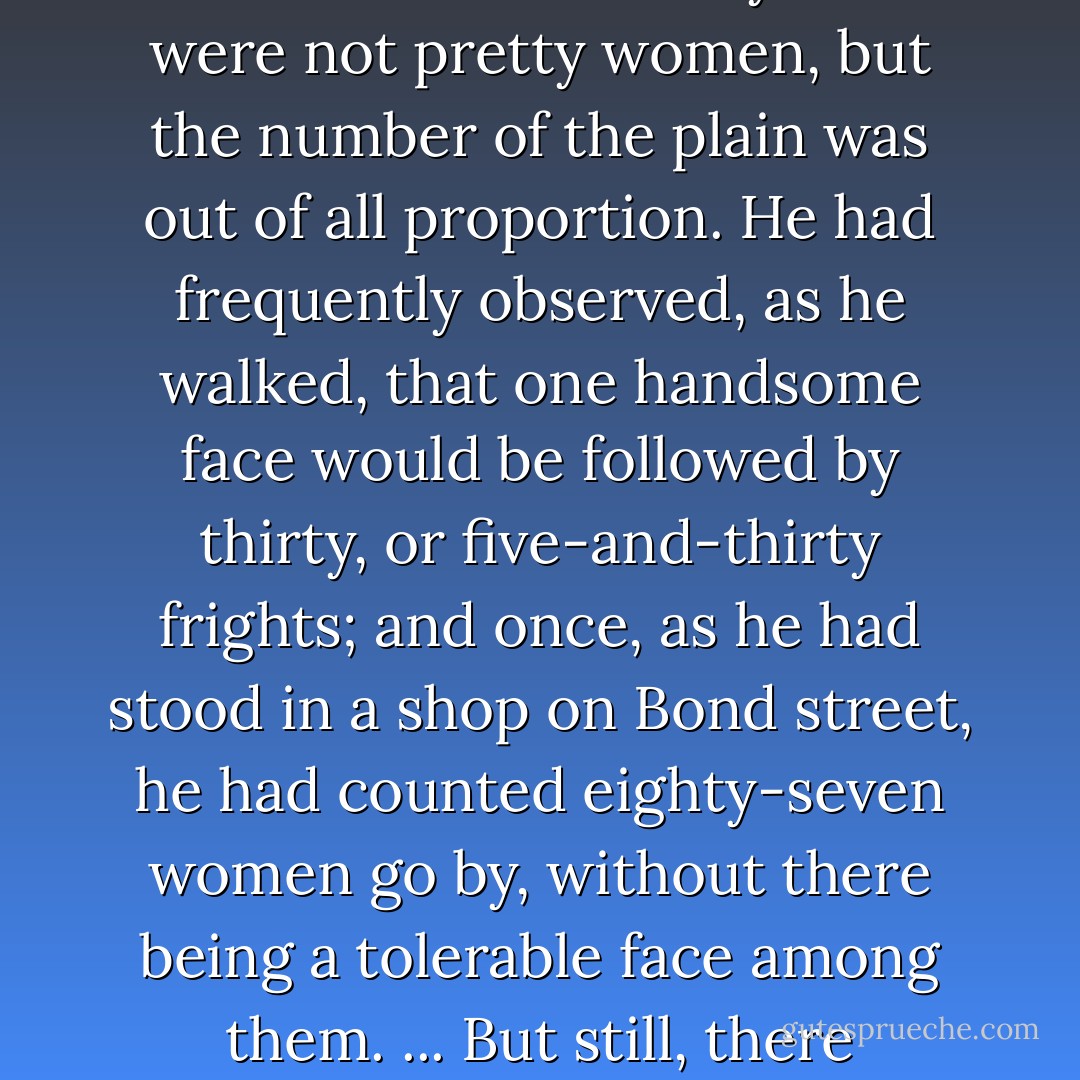 He hoped she might make some amends for the many very plain faces he was continually passing in the streets. The worst of Bath was the number of its plain women. He did not mean to say there were not pretty women, but the number of the plain was out of all proportion. He had frequently observed, as he walked, that one handsome face would be followed by thirty, or five-and-thirty frights; and once, as he had stood in a shop on Bond street, he had counted eighty-seven women go by, without there being a tolerable face among them. ... But still, there certainly were a dreadful multitude of ugly women in Bath; and as for the men! they were infinitely worse. Such scarecrows as the streets were full of! - Jane Austen