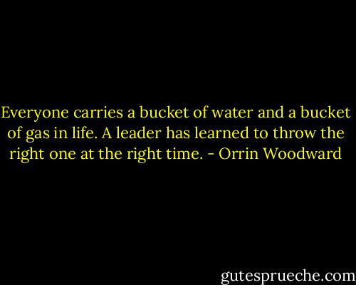 Everyone carries a bucket of water and a bucket of gas in life. A leader has learned to throw the right one at the right time. - Orrin Woodward