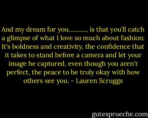 And my dream for you..........., is that you'll catch a glimpse of what I love so much about fashion: It's boldness and creativity, the confidence that it takes to stand before a camera and let your image be captured, even though you aren't perfect, the peace to be truly okay with how others see you. - Lauren Scruggs