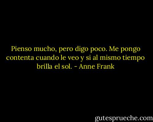 Pienso mucho, pero digo poco. Me pongo contenta cuando le veo y si al mismo tiempo brilla el sol. - Anne Frank