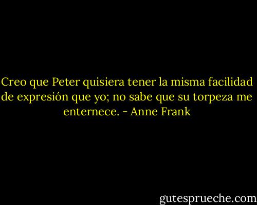 Creo que Peter quisiera tener la misma facilidad de expresión que yo; no sabe que su torpeza me enternece. - Anne Frank