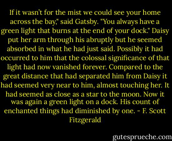 If it wasn’t for the mist we could see your home across the bay," said Gatsby. "You always have a green light that burns at the end of your dock."<br />Daisy put her arm through his abruptly but he seemed absorbed in what he had just said. Possibly it had occurred to him that the colossal significance of that light had now vanished forever. Compared to the great distance that had separated him from Daisy it had seemed very near to him, almost touching her. It had seemed as close as a star to the moon. Now it was again a green light on a dock. His count of enchanted things had diminished by one. - F. Scott Fitzgerald