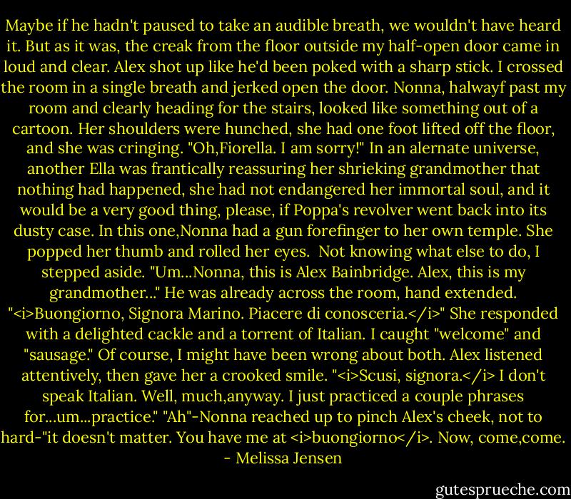 Maybe if he hadn't paused to take an audible breath, we wouldn't have heard it. But as it was, the creak from the floor outside my half-open door came in loud and clear. Alex shot up like he'd been poked with a sharp stick. I crossed the room in a single breath and jerked open the door.<br />Nonna, halwayf past my room and clearly heading for the stairs, looked like something out of a cartoon. Her shoulders were hunched, she had one foot lifted off the floor, and she was cringing. "Oh,Fiorella. I am sorry!"<br />In an alernate universe, another Ella was frantically reassuring her shrieking grandmother that nothing had happened, she had not endangered her immortal soul, and it would be a very good thing, please, if Poppa's revolver went back into its dusty case.<br />In this one,Nonna had a gun forefinger to her own temple. She popped her thumb and rolled her eyes. <br />Not knowing what else to do, I stepped aside. "Um...Nonna, this is Alex Bainbridge. Alex, this is my grandmother..."<br />He was already across the room, hand extended. "<i>Buongiorno, Signora Marino. Piacere di conosceria.</i>"<br />She responded with a delighted cackle and a torrent of Italian. I caught "welcome" and "sausage." Of course, I might have been wrong about both. Alex listened attentively, then gave her a crooked smile. "<i>Scusi, signora.</i> I don't speak Italian. Well, much,anyway. I just practiced a couple phrases for...um...practice."<br />"Ah"-Nonna reached up to pinch Alex's cheek, not to hard-"it doesn't matter. You have me at <i>buongiorno</i>. Now, come,come. - Melissa Jensen