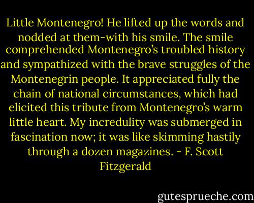 Little Montenegro! He lifted up the words and nodded at them-with his smile. The smile comprehended Montenegro’s troubled history and sympathized with the brave struggles of the Montenegrin people. It appreciated fully the chain of national circumstances, which had elicited this tribute from Montenegro’s warm little heart. My incredulity was submerged in fascination now; it was like skimming hastily through a dozen magazines. - F. Scott Fitzgerald
