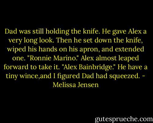 Dad was still holding the knife. He gave Alex a very long look. Then he set down the knife, wiped his hands on his apron, and extended one. "Ronnie Marino."<br />Alex almost leaped forward to take it. "Alex Bainbridge." He have a tiny wince,and I figured Dad had squeezed. - Melissa Jensen