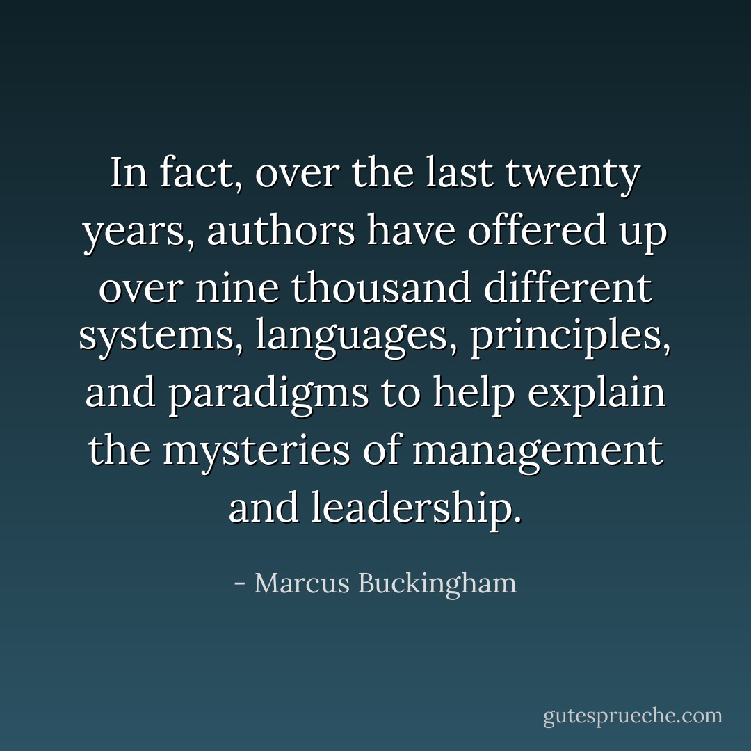 In fact, over the last twenty years, authors have offered up over nine thousand different systems, languages, principles, and paradigms to help explain the mysteries of management and leadership. - Marcus Buckingham