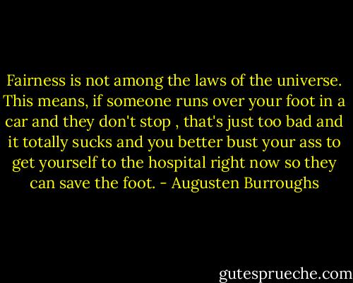 Fairness is not among the laws of the universe. This means, if someone runs over your foot in a car and they don't stop , that's just too bad and it totally sucks and you better bust your ass to get yourself to the hospital right now so they can save the foot. - Augusten Burroughs