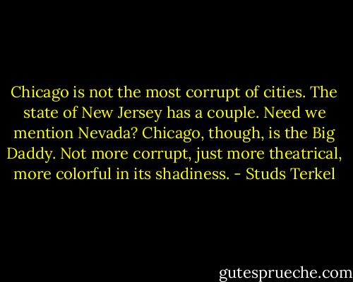 Chicago is not the most corrupt of cities. The state of New Jersey has a couple. Need we mention Nevada? Chicago, though, is the Big Daddy. Not more corrupt, just more theatrical, more colorful in its shadiness. - Studs Terkel