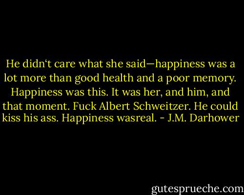 He didn‘t care what she said—happiness was a lot more than good health and a poor memory. Happiness was this. It was her, and him, and that moment. Fuck Albert Schweitzer. He could kiss his ass. Happiness wasreal. - J.M. Darhower