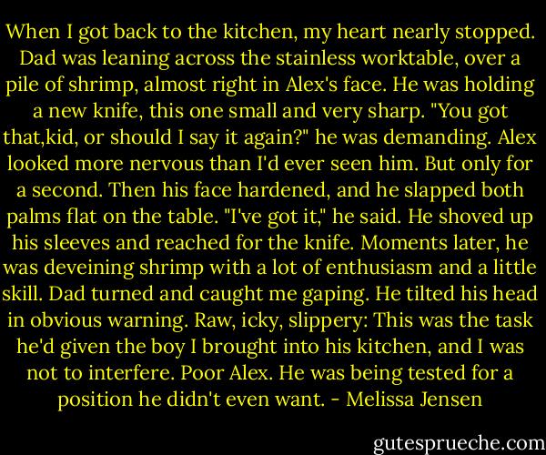 When I got back to the kitchen, my heart nearly stopped. Dad was leaning across the stainless worktable, over a pile of shrimp, almost right in Alex's face. He was holding a new knife, this one small and very sharp. "You got that,kid, or should I say it again?" he was demanding.<br />Alex looked more nervous than I'd ever seen him. But only for a second. Then his face hardened, and he slapped both palms flat on the table. "I've got it," he said. He shoved up his sleeves and reached for the knife. Moments later, he was deveining shrimp with a lot of enthusiasm and a little skill.<br />Dad turned and caught me gaping. He tilted his head in obvious warning. Raw, icky, slippery: This was the task he'd given the boy I brought into his kitchen, and I was not to interfere.<br />Poor Alex. He was being tested for a position he didn't even want. - Melissa Jensen