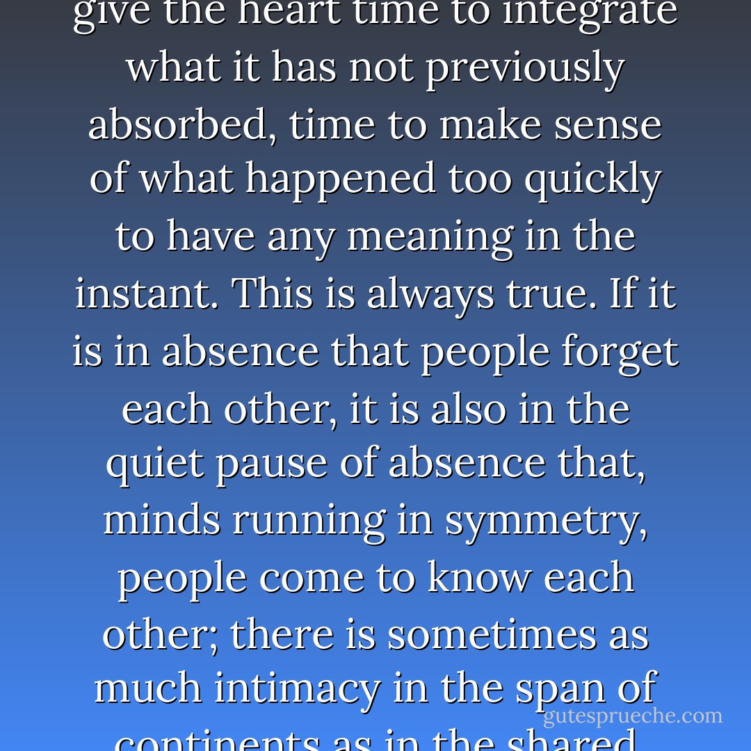 Absence does not so much make the heart grow fonder as give the heart time to integrate what it has not previously absorbed, time to make sense of what happened too quickly to have any meaning in the instant. This is always true. If it is in absence that people forget each other, it is also in the quiet pause of absence that, minds running in symmetry, people come to know each other; there is sometimes as much intimacy in the span of continents as in the shared hours before dawn. - Andrew Solomon