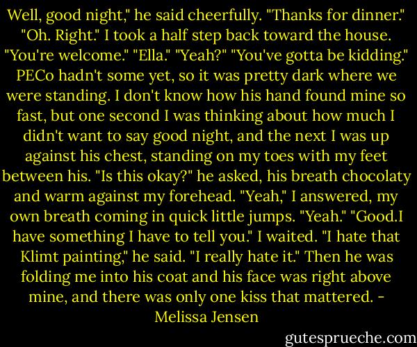 Well, good night," he said cheerfully. "Thanks for dinner."<br />"Oh. Right." I took a half step back toward the house. "You're welcome."<br />"Ella."<br />"Yeah?"<br />"You've gotta be kidding."<br />PECo hadn't some yet, so it was pretty dark where we were standing. I don't know how his hand found mine so fast, but one second I was thinking about how much I didn't want to say good night, and the next I was up against his chest, standing on my toes with my feet between his.<br />"Is this okay?" he asked, his breath chocolaty and warm against my forehead.<br />"Yeah," I answered, my own breath coming in quick little jumps. "Yeah."<br />"Good.I have something I have to tell you."<br />I waited.<br />"I hate that Klimt painting," he said. "I really hate it."<br />Then he was folding me into his coat and his face was right above mine, and there was only one kiss that mattered. - Melissa Jensen